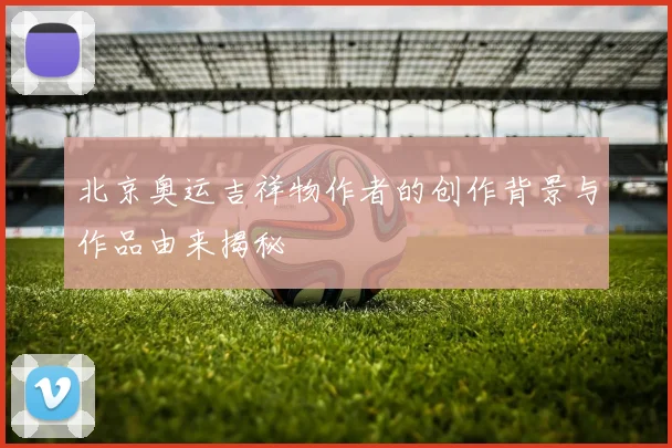北京奥运吉祥物作者的创作背景与作品由来揭秘